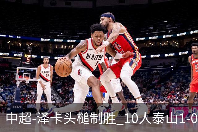 中超-泽卡头槌制胜 10人泰山1-0时隔11年再客胜海港